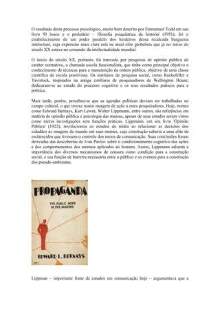 O resultado deste processo psicológico, muito bem descrito por Emmanuel Todd em seu
livro 'O louco e o proletário – filosofia psiquiátrica da história' (1951), foi o
estabelecimento de um poder paralelo dos herdeiros dessa recalcada burguesia
intelectual, cuja expressão mais clara está na atual elite globalista que já no início do
século XX estava no comando da intelectualidade mundial.
O início do século XX, portanto, foi marcado por pesquisas de opinião pública de
caráter normativo, a chamada escola funcionalista, que tinha como principal objetivo o
conhecimento de técnicas para a manutenção da ordem pública, objetivo de uma classe
científica de escola positivista. Os institutos de pesquisa social, como Rockefeller e
Tavistock, inspirados na antiga confraria de pesquisadores de Wellington House,
dedicaram-se ao estudo do processo cognitivo e os seus resultados práticos para a
política.
Mais tarde, porém, percebeu-se que as agendas políticas deviam ser trabalhadas no
campo cultural, o que trouxe maior margem de ação a estes pesquisadores. Hoje, nomes
como Edward Bernays, Kurt Lewin, Walter Lippmann, entre outros, são referências em
matéria de opinião pública e psicologia das massas, apesar de seus estudos serem vistos
como meras investigações sem funções práticas. Lippmann, em seu livro 'Opinião
Pública' (1922), revolucionou os estudos de mídia ao relacionar as decisões dos
cidadãos às imagens do mundo em suas mentes, cuja construção caberia a uma elite de
esclarecidos que tivessem o controle dos meios de comunicação. Suas conclusões foram
derivadas das descobertas de Ivan Pavlov sobre o condicionamento cognitivo das ações
e dos comportamentos dos animais aplicados ao homem. Assim, Lippmann salienta a
importância dos diversos mecanismos de censura como condição para a construção
social, e sua função de barreira necessária entre o público e os eventos para a construção
dos pseudo-ambientes.
Lippman – importante fonte de estudos em comunicação hoje – argumentava que a
 