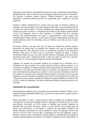 democracia representativa não poderia funcionar sem uma “organização especializada e
independente que torne os fatos invisíveis inteligíveis àqueles que tomam as decisões”.
Ele concluia o primeiro capítulo dizendo: “Minha conclusão é que, para serem
adequadas, as opiniões públicas precisam ser organizadas para a imprensa e não pela
imprensa”.
Estando o público distanciado dos eventos reais por meio de barreiras naturais ou
artificiais, este terá, portanto, como única imagem destes fatos o que é passado por meio
da mídia, das notícias diárias. “O único sentimento que alguém pode ter acerca de um
evento que ele não vivenciou é o sentimento provocado por sua imagem mental daquele
evento”, diz Lippmann. Entre os seres humanos e o ambiente real, há a presença
marcante dos pseudo-ambientes dos quais o comportamento é uma resposta. Este
comportamento-resposta, porém, se é uma ação, não opera evidentemente no mundo dos
pseudo-ambientes onde foi estimulado, mas no ambiente real onde de fato as ações
acontecem.
Em termos práticos, isso quer dizer que, de posse do controle das notícias, pode-se
determinar em grande parte as respostas dos cidadãos, por meio da geração destes
pseudo-ambientes. Para determinar ações ou sentimentos específicos nos indivíduos,
portanto, basta ater-se à forma como é construída a imagem do objeto e torná-lo
socialmente válido. Ou seja, se as ações fossem respostas à realidade, seria muito difícil
determinar ações, pois é impossível mudar os fatos dos quais as ações são a resposta.
Esta é como se vê uma explicação lógica da mentira sistematizada.
Lippman foi membro da Sociedade Fabiana na juventude até se desiludir com o
socialismo por não concordar com a ideia da luta de classes, embora aceitasse a sua
existência na realidade. A imagem mental da ideia de luta de classes fomentaria o caos e
a desordem, coisa tida como inevitável para os socialistas. Ele queria que a sociedade
fosse controlada para a democracia e a ordem e via no marxismo ortodoxo um entrave à
paz, apesar de concordar com a doutrina marxista quanto à economia. Não é a toa que
Lippmann é um dos honoráveis fundadores do Council of Foreign Relations (CFR), em
1919, uma das mais atuantes entidades de influência da opinião pública no mundo. Com
o CFR, o sonho de Lippmann e de muitos intelectuais fabianos estava mais perto de ser
realizado.
Engenharia do consentimento
Edward Bernays trabalhou para o presidente norte-americano Woodrow Wilson e foi o
responsável pela legitimação pública que o governo teve para entrar na guerra contra a
Áustria, em 1917.
Então com apenas 27 anos, o exitoso assessor ficou a imaginar que resultados teriam
estas técnicas de controle da opinião pública se aplicados em tempos de paz. Foi então
que Bernays, retornando aos EUA, passou a trabalhar para grandes empresas na
profissão que ele mesmo inventara. Assim, o jovem assessor criou grande parte da
cultura que conhecemos, ao desvincular o consumo da necessidade, ligando-o aos
desejos humanos expressados na esfera simbólica, a partir da aplicação massiva das
teorias do seu tio Freud. Um ano após o lançamento do livro de Lippmann, coube a
Bernays a tarefa de criar a profissão de relações públicas, o profissional encarregado de
fomentar agendas públicas consonantes com objetivos políticos de seus assessorados. A
 