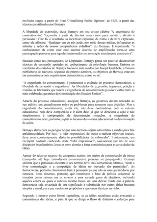 profissão surgiu a partir do livro 'Cristallizing Public Opinion', de 1923, a partir das
técnicas já utilizadas por Bernays.
A liberdade de expressão, dizia Bernays em seu artigo célebre 'A engenharia do
consentimento', “expandiu a carta de direitos americanos para incluir o direito à
persuasão”. Este foi o resultado da inevitável expansão da mídia e da livre expressão,
como ele afirmou. “Qualquer um de nós pode, por meio dessas mídias, influenciar as
atitudes e ações de nossos companheiros cidadãos”, diz Bernays. E recomenda: “o
conhecimento de como usar esse enorme sistema de amplificação torna-se uma
preocupação primária para aqueles interessados em uma ação socialmente construtiva”.
Baseado então nos pressupostos de Lippmann, Bernays pensa ser possível desenvolver
técnicas de persuasão apoiadas no conhecimento da psicologia humana. Embora os
resultados dos estudos de Bernays tivessem sido usados por Joseph Goebbels, o famoso
publicitário do nazismo, segundo ele próprio admitira, os objetivos de Bernays estavam
em consonância com os princípios democráticos, como se vê:
“A engenharia do consentimento é justamente a essência do processo democrático, a
liberdade de persuadir e sugestionar. As liberdades de expressão, imprensa, petição e
reunião, as liberdades que fazem a engenharia do consentimento possível, estão entre as
mais celebradas garantias da Constituição dos Estados Unidos”.
Através do processo educacional, assegura Bernays, os governos devem conceder ao
seu público um entendimento sobre os problemas para tomarem suas decisões. Mas a
engenharia do consentimento, alerta ele, não deve confundir-se com o sistema
educacional, pois deve completá-lo e ir além dele, já que se direciona à ação e não
simplesmente à compreensão de determinadas situações. A engenharia do
consentimento deve, portanto, suprir as lacunas do sistema educacional na determinação
de ações.
Bernays alerta para os perigos de que suas técnicas sejam subvertidas e usadas para fins
antidemocráticos. Por isso, “o líder responsável, de modo a realizar objetivos sociais,
deve estar constantemente alerta às possibilidades de subversão”. Ironicamente, um
exemplar bastante conhecido deste “líder responsável”, assessorado por um de seus
discípulos involuntários, levou o povo alemão a bater continênica para as atrocidades de
Hitler.
Apesar do relativo sucesso da campanha nazista nos meios de comunicação da época
(campanha até hoje considerada erroneamente pioneira na propaganda), Bernays
salienta que a persuasão encontra o seu terreno fértil nas democracias liberais, “onde a
livre comunicação e a competição de idéias no mercado são permitidas”. As
democracias, portanto, funcionam bem à persuasão já que são as suas garantidoras por
natureza. Estes sistemas, portanto, que constituem a base da política ocidental, se
tomados como valores em si, servem a uma variada gama de objetivos, incluindo
aqueles contra os quais o sistema mesmo busca ser uma defesa. Basta que a palavra
democracia seja esvaziada de seu significado e substituída por outro, tática bastante
simples e usual, para que mudem os propósitos a que essas técnicas servirão.
Seguindo o próprio curso liberal capitalista, se as idéias socialistas estão vencendo a
concorrência das idéias, é para lá que se dirige o fluxo de dinheiro e esforços para
 