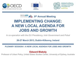9th Annual Meeting

             IMPLEMENTING CHANGE:
            A NEW LOCAL AGENDA FOR
               JOBS AND GROWTH
     In co-operation with the EU Presidency, Irish Government and Pobal

                  26-27 March 2013, Dublin-Kilkenny, Ireland

    PLENARY SESSION I: A NEW LOCAL AGENDA FOR JOBS AND GROWTH

                                 Edward Blakely
Professor of Urban Policy, United States Studies Center, University of Sydney, Australia
 