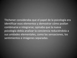 Titchener consideraba que el papel de la psicología era
identificar esos elementos y demostrar cómo podían
combinarse e integrarse; opinaba que la nueva
psicología debía analizar la conciencia reduciéndola a
sus unidades elementales, como las sensaciones, los
sentimientos e imágenes separadas.
 