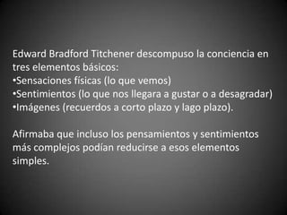 Edward Bradford Titchener descompuso la conciencia en
tres elementos básicos:
•Sensaciones físicas (lo que vemos)
•Sentimientos (lo que nos llegara a gustar o a desagradar)
•Imágenes (recuerdos a corto plazo y lago plazo).
Afirmaba que incluso los pensamientos y sentimientos
más complejos podían reducirse a esos elementos
simples.
 