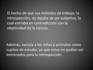 El hecho de que sus métodos de trabajo, la
introspección, no dejaba de ser subjetivo, lo
cual entraba en contradicción con la
objetividad de la ciencia.
Además, excluía a los niños y animales como
sujetos de estudio, ya que estos no podían ser
entrenados para la introspección
 