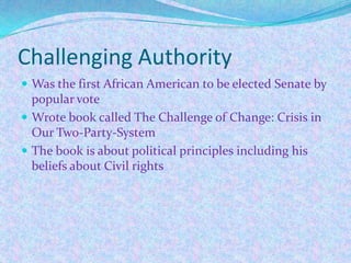 Challenging Authority
 Was the first African American to be elected Senate by
  popular vote
 Wrote book called The Challenge of Change: Crisis in
  Our Two-Party-System
 The book is about political principles including his
  beliefs about Civil rights
 