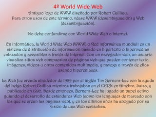4º World Wide Web
            Antiguo logo de WWW diseñado por Robert Cailliau.
    Para otros usos de este término, véase WWW (desambiguación) y Web
                              (desambiguación).

             No debe confundirse con World Wide Web o Internet.

 En informática, la World Wide Web (WWW) o Red informática mundial1 es un
  sistema de distribución de información basado en hipertexto o hipermedias
enlazados y accesibles a través de Internet. Con un navegador web, un usuario
 visualiza sitios web compuestos de páginas web que pueden contener texto,
  imágenes, vídeos u otros contenidos multimedia, y navega a través de ellas
                             usando hiperenlaces.

La Web fue creada alrededor de 1989 por el inglés Tim Berners-Lee con la ayuda
 del belga Robert Cailliau mientras trabajaban en el CERN en Ginebra, Suiza, y
   publicado en 1992. Desde entonces, Berners-Lee ha jugado un papel activo
 guiando el desarrollo de estándares Web (como los lenguajes de marcado con
  los que se crean las páginas web), y en los últimos años ha abogado por su
                          visión de una Web semántica.
 
