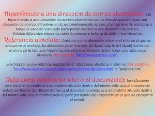 Hipervínculo a una dirección de correo electrónico: Un
   hipervínculo a una dirección de correo electrónico es un vínculo que contiene una
dirección de correo. Al pulsar en él, automáticamente se abre el programa de correo que
        tenga el usuario instalado para poder escribir a esa dirección de correo.
      Existen diferentes clases de rutas de acceso a la hora de definir los vínculos.
 Referencia absoluta: Conduce a una ubicación externa al sitio en el que se
  encuentra el archivo. La ubicación es en Internet, es decir toda la url identificativa del
    archivo en la red. Los hipervínculos externos siempre deben tener una referencia
                     absoluta. Por ejemplo: "http://www.ecomur.com".

  Los hipervínculos internos pueden tener referencia absoluta o relativa. Por ejemplo:
     "http://www.deciencias.net/disenoweb/elaborar/graficos.htm" o "graficos.htm“

  Referencia relativa (al sitio o al documento): La referencia
  relativa al sitio conduce a un archivo situado dentro del mismo sitio que el documento
 actual partiendo del directorio raíz y al documento conduce a un archivo situado dentro
del mismo sitio que el archivo actual, pero partiendo del directorio en el que se encuentra
                                           el actual.
 