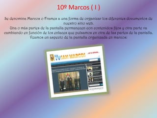 10º Marcos ( I )
Se denomina Marcos o Frames a una forma de organizar los diferentes documentos de
                                  nuestro sitio web.
   Una o más partes de la pantalla permanecen con contenidos fijos y otra parte va
cambiando en función de los enlaces que pulsamos en otra de las partes de la pantalla.
              Veamos un aspecto de la pantalla organizada en marcos:
 