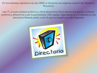 En los sistemas operativos de tipo UNIX, el directorio se organiza a partir del directorio
                                      Directorio

 raíz "/", el cual contiene archivos y otros directorios. Esos directorios pueden contener
archivos y directorios y así sucesivamente. Esto puede organizarse por el sistema en una
              estructura llamada árbol, como la que se muestra en este diagrama:
 