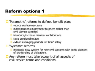 Reform options 1
 ‘Parametric’ reforms to defined benefit plans
 reduce replacement rate
 index pensions in payment to prices rather than
civil-service earnings
 introduce/increase member contributions
 raise pensionable age
 extend averaging periods for ‘final’ salary
 ‘Systemic’ reforms
 introduce new system for new civil servants with some element
of pre-funding of obligations
 Any reform must take account of all aspects of
civil-service terms and conditions
 