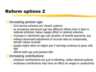 Reform options 2
 Increasing pension age:
 Civil service schemes are ‘closed’ systems
 so increasing retirement age has different effects than it does in
national schemes: labour supply effect in national schemes
 Increase in retirement age cuts duration of benefit payments, but
 without downward adjustment of accrual rates to compensate,
benefit values increase
 people might retire on higher pay if earnings continue to grow with
age
 affects both pay and pension bills
 Increasing contributions:
 employer contributions are just re-labelling, unlike national systems
 employee contributions may have an effect on wages or productivity
 