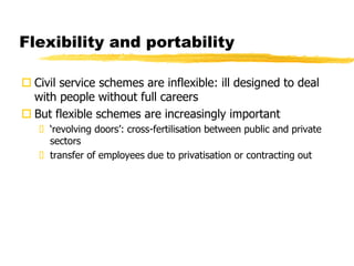 Flexibility and portability
 Civil service schemes are inflexible: ill designed to deal
with people without full careers
 But flexible schemes are increasingly important
 ‘revolving doors’: cross-fertilisation between public and private
sectors
 transfer of employees due to privatisation or contracting out
 