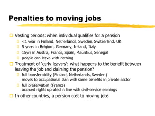 Penalties to moving jobs
 Vesting periods: when individual qualifies for a pension
 <1 year in Finland, Netherlands, Sweden, Switzerland, UK
 5 years in Belgium, Germany, Ireland, Italy
 15yrs in Austria, France, Spain, Mauritius, Senegal
 people can leave with nothing
 Treatment of ‘early leavers’: what happens to the benefit between
leaving the job and claiming the pension?
 full transferability (Finland, Netherlands, Sweden)
moves to occupational plan with same benefits in private sector
 full preservation (France)
accrued rights uprated in line with civil-service earnings
 In other countries, a pension cost to moving jobs
 