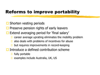 Reforms to improve portability
 Shorten vesting periods
 Preserve pension rights of early leavers
 Extend averaging period for ‘final salary’
 career average uprating eliminates the mobility problem
 also deals with problems of incentives for abuse
 but requires improvements in record-keeping
 Introduce a defined contribution scheme
 fully portable
 examples include Australia, UK, US
 