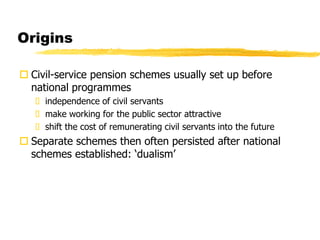 Origins
 Civil-service pension schemes usually set up before
national programmes
 independence of civil servants
 make working for the public sector attractive
 shift the cost of remunerating civil servants into the future
 Separate schemes then often persisted after national
schemes established: ‘dualism’
 