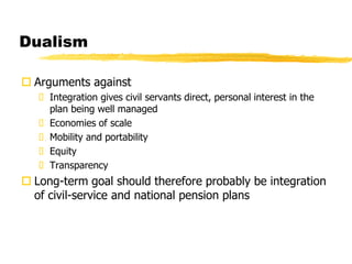 Dualism
 Arguments against
 Integration gives civil servants direct, personal interest in the
plan being well managed
 Economies of scale
 Mobility and portability
 Equity
 Transparency
 Long-term goal should therefore probably be integration
of civil-service and national pension plans
 