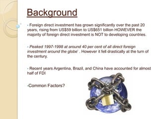 Background
•Foreign direct investment has grown significantly over the past 20
years, rising from US$59 billion to US$651 billion HOWEVER the
majority of foreign direct investment is NOT to developing countries.


• Peaked 1997-1998 at around 40 per cent of all direct foreign
investment around the globe’ . However it fell drastically at the turn of
the century.


•Recent years Argentina, Brazil, and China have accounted for almost
half of FDI


•Common     Factors?
 