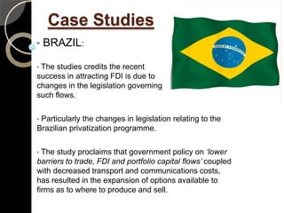 Case Studies
•   BRAZIL:

•The studies credits the recent
success in attracting FDI is due to
changes in the legislation governing
such flows.

•Particularly the changes in legislation relating to the
Brazilian privatization programme.

• The study proclaims that government policy on ‘lower
barriers to trade, FDI and portfolio capital flows’ coupled
with decreased transport and communications costs,
has resulted in the expansion of options available to
firms as to where to produce and sell.
 