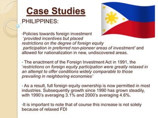 Case Studies
PHILIPPINES:

•Policies towards foreign investment
 ‘provided incentives but placed
restrictions on the degree of foreign equity
 participation in preferred non-pioneer areas of investment’ and
allowed for nationalization in new, undiscovered areas.

• The enactment of the Foreign Investment Act in 1991, the
‘restrictions on foreign equity participation were greatly relaxed in
an attempt to offer conditions widely comparable to those
prevailing in neighboring economies’

• As a result, full foreign equity ownership is now permitted in most
industries. Subsequently growth since 1990 has grown steadily,
with 1990’s averaging 3.1% and 2000’s averaging 4.6%.

•It
  is important to note that of course this increase is not solely
because of relaxed FDI
 