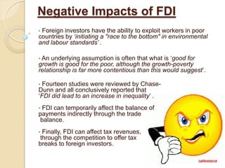 Negative Impacts of FDI
•Foreign investors have the ability to exploit workers in poor
countries by ‘initiating a "race to the bottom" in environmental
and labour standards’ .

• An underlying assumption is often that what is ‘good for
growth is good for the poor, although the growth-poverty
relationship is far more contentious than this would suggest’.

• Fourteen studies were reviewed by Chase-
Dunn and all conclusively reported that
‘FDI did lead to an increase in inequality’ .
•FDI can temporarily affect the balance of
payments indirectly through the trade
balance.
•Finally, FDI can affect tax revenues,
through the competition to offer tax
breaks to foreign investors.
 