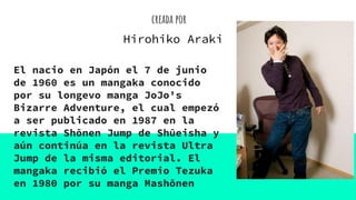 creada por
El nacio en Japón el 7 de junio
de 1960 es un mangaka conocido
por su longevo manga JoJo's
Bizarre Adventure, el cual empezó
a ser publicado en 1987 en la
revista Shōnen Jump de Shūeisha y
aún continúa en la revista Ultra
Jump de la misma editorial. El
mangaka recibió el Premio Tezuka
en 1980 por su manga Mashōnen
Hirohiko Araki
 