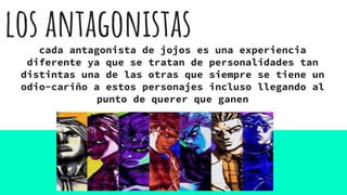 los antagonistascada antagonista de jojos es una experiencia
diferente ya que se tratan de personalidades tan
distintas una de las otras que siempre se tiene un
odio-cariño a estos personajes incluso llegando al
punto de querer que ganen
 