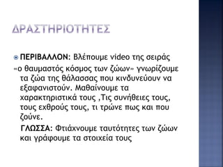  ΠΕΡΙΒΑΛΛΟΝ: Βλέπουμε video της σειράς
«ο θαυμαστός κόσμος των ζώων» γνωρίζουμε
τα ζώα της θάλασσας που κινδυνεύουν να
εξαφανιστούν. Μαθαίνουμε τα
χαρακτηριστικά τους ,Τις συνήθειες τους,
τους εχθρούς τους, τι τρώνε πως και που
ζούνε.
ΓΛΩΣΣΑ: Φτιάχνουμε ταυτότητες των ζώων
και γράφουμε τα στοιχεία τους
 