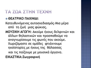  ΘΕΑΤΡΙΚΟ ΠΑΙΧΝΙΔΙ:
Κατευθυνόμενος αυτοσχεδιασμός-Μια μέρα
από τη ζωή μιας φώκιας.
ΜΟΥΣΙΚΗ ΑΓΩΓΗ: Ακούμε ήχους δελφινιών και
άλλων θηλαστικών και προσπαθούμε να
αναγνωρίσουμε τις φωνές που ακούμε.
Χωριζόμαστε σε ομάδες φτιάχνουμε
ηχοϊστορίες με ήχους της θάλασσας
και τις παίζουμε με μουσικά όργανα.
ΕΙΚΑΣΤΙΚΑ:Ζωγραφική
 
