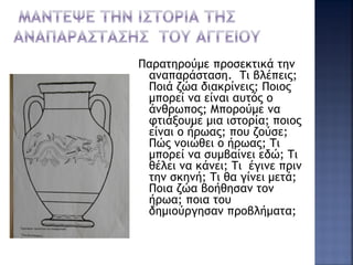 Παρατηρούμε προσεκτικά την
αναπαράσταση. Τι βλέπεις;
Ποιά ζώα διακρίνεις; Ποιος
μπορεί να είναι αυτός ο
άνθρωπος; Μπορούμε να
φτιάξουμε μια ιστορία; ποιος
είναι ο ήρωας; που ζούσε;
Πώς νοιώθει ο ήρωας; Τι
μπορεί να συμβαίνει εδώ; Τι
θέλει να κάνει; Τι έγινε πριν
την σκηνή; Τι θα γίνει μετά;
Ποια ζώα βοήθησαν τον
ήρωα; ποια του
δημιούργησαν προβλήματα;
 