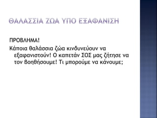ΠΡΟΒΛΗΜΑ!
Κάποια θαλάσσια ζώα κινδυνεύουν να
εξαφανιστούν! Ο καπετάν ΣΟΣ μας ζήτησε να
τον βοηθήσουμε! Τι μπορούμε να κάνουμε;
 