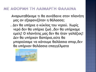 Αναρωτηθήκαμε τι θα συνέβαινε στον πλανήτη
μας αν εξαφανιζόταν η θάλασσα;
. Δεν θα υπήρχε ο κύκλος του νερού. Χωρίς
νερό δεν θα υπήρχε ζωή ,δεν θα υπήρχαμε
εμείς! Ο πλανήτης μας δεν θα ήταν γαλάζιος!
Δεν θα υπήρχαν βαπόρια,oύτε θα
μπορούσαμε να κάνουμε θαλάσσια σπορ,δεν
θα υπήρχαν θαλάσσια επαγγέλματα
 
