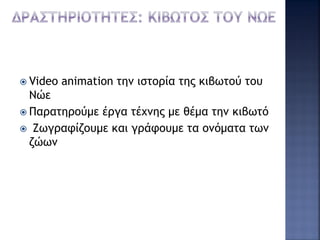  Video animation την ιστορία της κιβωτού του
Νώε
 Παρατηρούμε έργα τέχνης με θέμα την κιβωτό
 Ζωγραφίζουμε και γράφουμε τα ονόματα των
ζώων
 