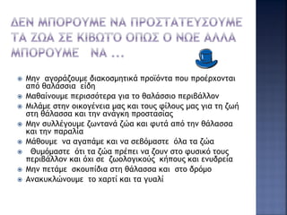  Μην αγοράζουμε διακοσμητικά προϊόντα που προέρχονται
από θαλάσσια είδη
 Μαθαίνουμε περισσότερα για το θαλάσσιο περιβάλλον
 Μιλάμε στην οικογένεια μας και τους φίλους μας για τη ζωή
στη θάλασσα και την ανάγκη προστασίας
 Μην συλλέγουμε ζωντανά ζώα και φυτά από την θάλασσα
και την παραλία
 Μάθουμε να αγαπάμε και να σεβόμαστε όλα τα ζώα
 Θυμόμαστε ότι τα ζώα πρέπει να ζουν στο φυσικό τους
περιβάλλον και όχι σε ζωολογικούς κήπους και ενυδρεία
 Μην πετάμε σκουπίδια στη θάλασσα και στο δρόμο
 Ανακυκλώνουμε το χαρτί και τα γυαλί
 