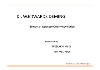 Dr. W.EDWARDS DEMING

    - Symbol of Japanese Quality Revolution




                  Presented by

                        SREELAKSHMY G
                          MTP, MBA, ASIET




                                     Prof. Nimal C Namboodiripad
 