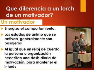 Que diferencia a un forch
de un motivador?
Un motivador
 Energiza el comportamiento.
 Los estados de animo que se
activan, generalmente son
pasajeros
 Al igual que un reloj de cuerda,
la persona u organización
necesitan una dosis diaria de
motivación, para mantener el
interés
 