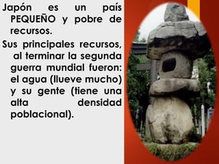 Japón es un país
PEQUEÑO y pobre de
recursos.
Sus principales recursos,
al terminar la segunda
guerra mundial fueron:
el agua (llueve mucho)
y su gente (tiene una
alta densidad
poblacional).
 