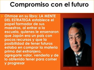 Compromiso con el futuro
 Ohmae en su libro: LA MENTE
DEL ESTRATEGA establece el
papel formador de sus
maestros, al entrar a la
escuela, quienes le ensenaron
que Japón era un país con
pocos recursos y que la
posibilidad de tener futuros
estaba en comprar la materia
prima del extranjero,
agregarle valor, venderla y de
lo obtenido tener para comer
y progresar
 
