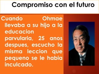 Compromiso con el futuro
Cuando Ohmae
llevaba a su hijo a la
educacion
parvularia, 25 anos
despues, escucho la
misma leccion que
pequeno se le habia
inculcado.
 