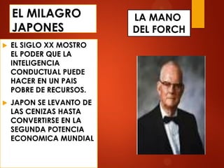 EL MILAGRO
JAPONES
 EL SIGLO XX MOSTRO
EL PODER QUE LA
INTELIGENCIA
CONDUCTUAL PUEDE
HACER EN UN PAIS
POBRE DE RECURSOS.
 JAPON SE LEVANTO DE
LAS CENIZAS HASTA
CONVERTIRSE EN LA
SEGUNDA POTENCIA
ECONOMICA MUNDIAL
LA MANO
DEL FORCH
 