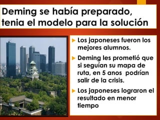 Deming se había preparado,
tenia el modelo para la solución
 Los japoneses fueron los
mejores alumnos.
 Deming les prometió que
si seguían su mapa de
ruta, en 5 anos podrían
salir de la crisis.
 Los japoneses lograron el
resultado en menor
tiempo
 