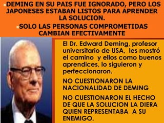  El Dr. Edward Deming, profesor
universitario de USA, les mostró
el camino y ellos como buenos
aprendices, lo siguieron y
perfeccionaron.
 NO CUESTIONARON LA
NACIONALIDAD DE DEMING
 NO CUESTIONARON EL HECHO
DE QUE LA SOLUCION LA DIERA
QUIEN REPRESENTABA A SU
ENEMIGO.
DEMING EN SU PAIS FUE IGNORADO, PERO LOS
JAPONESES ESTABAN LISTOS PARA APRENDER
LA SOLUCION.
SOLO LAS PERSONAS COMPROMETIDAS
CAMBIAN EFECTIVAMENTE
 