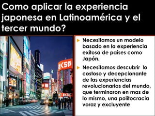 Como aplicar la experiencia
japonesa en Latinoamérica y el
tercer mundo?
 Necesitamos un modelo
basado en la experiencia
exitosa de países como
Japón.
 Necesitamos descubrir lo
costoso y decepcionante
de las experiencias
revolucionarias del mundo,
que terminaron en mas de
lo mismo, una politocracia
voraz y excluyente
 