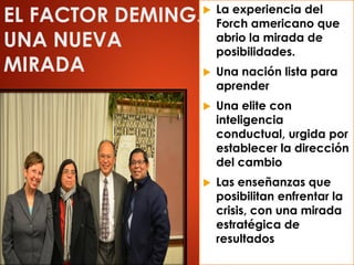 EL FACTOR DEMING.
UNA NUEVA
MIRADA
 La experiencia del
Forch americano que
abrio la mirada de
posibilidades.
 Una nación lista para
aprender
 Una elite con
inteligencia
conductual, urgida por
establecer la dirección
del cambio
 Las enseñanzas que
posibilitan enfrentar la
crisis, con una mirada
estratégica de
resultados
 