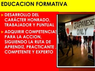 EDUCACION FORMATIVA
 DESARROLLO DEL
CARÁCTER HONRADO,
TRABAJADOR Y PUNTUAL
 ADQUIRIR COMPETENCIAS
PARA LA ACCION,
SIGUIENDO LA RUTA DE
APRENDIZ, PRACTICANTE ,
COMPETENTE Y EXPERTO
 