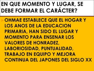 EN QUE MOMENTO Y LUGAR, SE
DEBE FORMAR EL CARÁCTER?
OHMAE ESTABLECE QUE EL HOGAR Y
LOS ANOS DE LA EDUCACION
PRIMARIA, HAN SIDO EL LUGAR Y
MOMENTO PARA ENSENAR LOS
VALORES DE HONRADEZ,
LABORIOSIDAD, PUNTUALIDAD,
TRABAJO EN EQUIPO Y MEJORA
CONTINUA DEL JAPONES DEL SIGLO XX
 