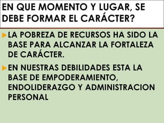 EN QUE MOMENTO Y LUGAR, SE
DEBE FORMAR EL CARÁCTER?
LA POBREZA DE RECURSOS HA SIDO LA
BASE PARA ALCANZAR LA FORTALEZA
DE CARÁCTER.
EN NUESTRAS DEBILIDADES ESTA LA
BASE DE EMPODERAMIENTO,
ENDOLIDERAZGO Y ADMINISTRACION
PERSONAL
 