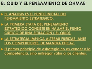 EL QUID Y EL PENSAMIENTO DE OHMAE
 EL ANALISIS ES EL PUNTO INICIAL DEL
PENSAMIENTO ESTRATEGICO.
 LA PRIMERA ETAPA DEL PENSAMIENTO
ESTRATEGICO CONSISTE EN HALLAR EL PUNTO
CRITICO DE UNA SITUACION ( EL QUID).
 LA ESTRATEGIA IMPLICA ALTERAR FUERZAS, ANTE
LOS COMPETIDORES, DE MANERA EFICAZ.
 El primer principio de estrategia no es vencer a la
competencia, sino entregar valor a los clientes.
 
