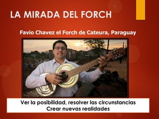 LA MIRADA DEL FORCH
Favio Chavez el Forch de Cateura, Paraguay
Ver la posibilidad, resolver las circunstancias
Crear nuevas realidades
 