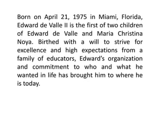 Born on April 21, 1975 in Miami, Florida,
Edward de Valle II is the first of two children
of Edward de Valle and Maria Christina
Noya. Birthed with a will to strive for
excellence and high expectations from a
family of educators, Edward’s organization
and commitment to who and what he
wanted in life has brought him to where he
is today.
 