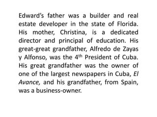 Edward’s father was a builder and real
estate developer in the state of Florida.
His mother, Christina, is a dedicated
director and principal of education. His
great-great grandfather, Alfredo de Zayas
y Alfonso, was the 4th President of Cuba.
His great grandfather was the owner of
one of the largest newspapers in Cuba, El
Avance, and his grandfather, from Spain,
was a business-owner.
 