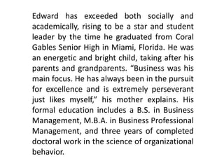 Edward has exceeded both socially and
academically, rising to be a star and student
leader by the time he graduated from Coral
Gables Senior High in Miami, Florida. He was
an energetic and bright child, taking after his
parents and grandparents. “Business was his
main focus. He has always been in the pursuit
for excellence and is extremely perseverant
just likes myself,” his mother explains. His
formal education includes a B.S. in Business
Management, M.B.A. in Business Professional
Management, and three years of completed
doctoral work in the science of organizational
behavior.
 
